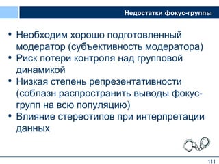 111
Недостатки фокус-группы
• Необходим хорошо подготовленный
модератор (субъективность модератора)
• Риск потери контроля над групповой
динамикой
• Низкая степень репрезентативности
(соблазн распространить выводы фокус-
групп на всю популяцию)
• Влияние стереотипов при интерпретации
данных
111
 