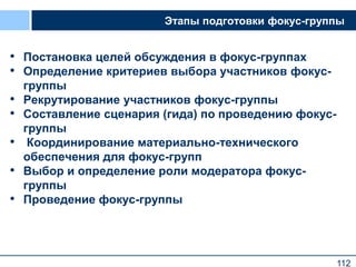 112
Этапы подготовки фокус-группы
• Постановка целей обсуждения в фокус-группах
• Определение критериев выбора участников фокус-
группы
• Рекрутирование участников фокус-группы
• Составление сценария (гида) по проведению фокус-
группы
• Координирование материально-технического
обеспечения для фокус-групп
• Выбор и определение роли модератора фокус-
группы
• Проведение фокус-группы
112
 