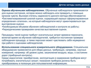 113
Оценка обученными наблюдателями. Обученные наблюдатели привлекаются
для оценки состояния, которое можно наблюдать или проверить с помощью
органов чувств. Высокая степень надежности данного метода обеспечивается:
систематизированной шкалой оценок, содержащей хорошо сформулированные
определения «эталона», на который наблюдатели могут ориентироваться при
выставлении оценки;
необходимым объемом обучения наблюдателей и контроля их работы;
периодическими проверками качества выставления оценок.
Процедуры такой оценки требуют значительных затрат времени персонала,
включая время на обучение наблюдателей, требуется постоянная проверка
соблюдения процедур, а также персонал может чувствовать себя неуверенно
при работе с оценками наблюдателей.
Использование специального измерительного оборудования. Специальное
оборудование применяется для сбора данных, требующих, например, научных
измерений, например: об уровне шума, загрязнения воздуха, воды, о состоянии
дорог (приборный контроль).
Среди недостатков: приобретение, эксплуатация и содержание приборов могут
потребовать значительных затрат; показания приборов должны быть
преобразованы в полезную для пользователей информацию.
ДРУГИЕ МЕТОДЫ СБОРА ДАННЫХ
 
