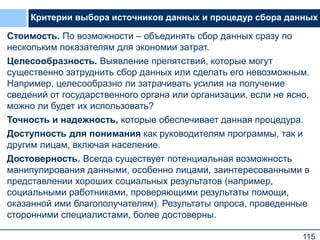 115
Критерии выбора источников данных и процедур сбора данных
Стоимость. По возможности – объединять сбор данных сразу по
нескольким показателям для экономии затрат.
Целесообразность. Выявление препятствий, которые могут
существенно затруднить сбор данных или сделать его невозможным.
Например, целесообразно ли затрачивать усилия на получение
сведений от государственного органа или организации, если не ясно,
можно ли будет их использовать?
Точность и надежность, которые обеспечивает данная процедура.
Доступность для понимания как руководителям программы, так и
другим лицам, включая население.
Достоверность. Всегда существует потенциальная возможность
манипулирования данными, особенно лицами, заинтересованными в
представлении хороших социальных результатов (например,
социальными работниками, проверяющими результаты помощи,
оказанной ими благополучателям). Результаты опроса, проведенные
сторонними специалистами, более достоверны.
 