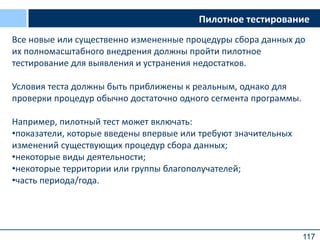 117
Все новые или существенно измененные процедуры сбора данных до
их полномасштабного внедрения должны пройти пилотное
тестирование для выявления и устранения недостатков.
Условия теста должны быть приближены к реальным, однако для
проверки процедур обычно достаточно одного сегмента программы.
Например, пилотный тест может включать:
•показатели, которые введены впервые или требуют значительных
изменений существующих процедур сбора данных;
•некоторые виды деятельности;
•некоторые территории или группы благополучателей;
•часть периода/года.
Пилотное тестирование
 