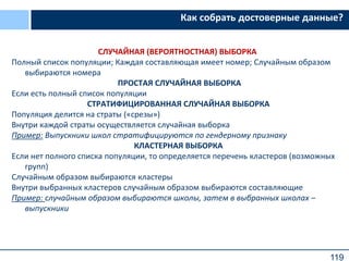 119
Как собрать достоверные данные?
СЛУЧАЙНАЯ (ВЕРОЯТНОСТНАЯ) ВЫБОРКА
Полный список популяции; Каждая составляющая имеет номер; Случайным образом
выбираются номера
ПРОСТАЯ СЛУЧАЙНАЯ ВЫБОРКА
Если есть полный список популяции
СТРАТИФИЦИРОВАННАЯ СЛУЧАЙНАЯ ВЫБОРКА
Популяция делится на страты («срезы»)
Внутри каждой страты осуществляется случайная выборка
Пример: Выпускники школ стратифицируются по гендерному признаку
КЛАСТЕРНАЯ ВЫБОРКА
Если нет полного списка популяции, то определяется перечень кластеров (возможных
групп)
Случайным образом выбираются кластеры
Внутри выбранных кластеров случайным образом выбираются составляющие
Пример: случайным образом выбираются школы, затем в выбранных школах –
выпускники
 