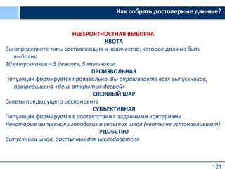 121
Как собрать достоверные данные?
НЕВЕРОЯТНОСТНАЯ ВЫБОРКА
КВОТА
Вы определяете типы составляющих и количество, которое должно быть
выбрано
10 выпускников – 5 девочек, 5 мальчиков
ПРОИЗВОЛЬНАЯ
Популяция формируется произвольно. Вы опрашиваете всех выпускников,
пришедших на «день открытых дверей»
СНЕЖНЫЙ ШАР
Советы предыдущего респондента
СУБЪЕКТИВНАЯ
Популяция формируется в соответствии с заданными критериями
Некоторые выпускники городских и сельских школ (квоты не устанавливают)
УДОБСТВО
Выпускники школ, доступных для исследователя
 