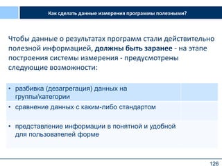 126
Как сделать данные измерения программы полезными?
Чтобы данные о результатах программ стали действительно
полезной информацией, должны быть заранее - на этапе
построения системы измерения - предусмотрены
следующие возможности:
• разбивка (дезагрегация) данных на
группы/категории
• сравнение данных с каким-либо стандартом
• представление информации в понятной и удобной
для пользователей форме
 