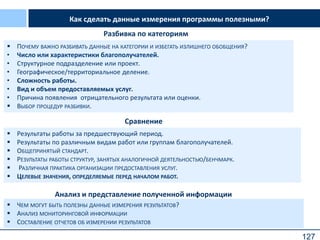 127
 ПОЧЕМУ ВАЖНО РАЗБИВАТЬ ДАННЫЕ НА КАТЕГОРИИ И ИЗБЕГАТЬ ИЗЛИШНЕГО ОБОБЩЕНИЯ?
• Число или характеристики благополучателей.
• Структурное подразделение или проект.
• Географическое/территориальное деление.
• Сложность работы.
• Вид и объем предоставляемых услуг.
• Причина появления отрицательного результата или оценки.
 ВЫБОР ПРОЦЕДУР РАЗБИВКИ.
Сравнение
 Результаты работы за предшествующий период.
 Результаты по различным видам работ или группам благополучателей.
 ОБЩЕПРИНЯТЫЙ СТАНДАРТ.
 РЕЗУЛЬТАТЫ РАБОТЫ СТРУКТУР, ЗАНЯТЫХ АНАЛОГИЧНОЙ ДЕЯТЕЛЬНОСТЬЮ/БЕНЧМАРК.
 РАЗЛИЧНАЯ ПРАКТИКА ОРГАНИЗАЦИИ ПРЕДОСТАВЛЕНИЯ УСЛУГ.
 ЦЕЛЕВЫЕ ЗНАЧЕНИЯ, ОПРЕДЕЛЯЕМЫЕ ПЕРЕД НАЧАЛОМ РАБОТ.
Разбивка по категориям
Анализ и представление полученной информации
 ЧЕМ МОГУТ БЫТЬ ПОЛЕЗНЫ ДАННЫЕ ИЗМЕРЕНИЯ РЕЗУЛЬТАТОВ?
 АНАЛИЗ МОНИТОРИНГОВОЙ ИНФОРМАЦИИ
 СОСТАВЛЕНИЕ ОТЧЕТОВ ОБ ИЗМЕРЕНИИ РЕЗУЛЬТАТОВ
Как сделать данные измерения программы полезными?
 