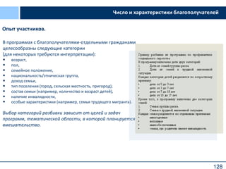 128
Число и характеристики благополучателей
В программах с благополучателями-отдельными гражданами
целесообразны следующие категории
(для некоторых требуются интерпретации):
• возраст,
• пол,
• семейное положение,
• национальность/этническая группа,
• доход семьи,
• тип поселения (город, сельская местность, пригород),
• состав семьи (например, количество и возраст детей),
• наличие инвалидности,
• особые характеристики (например, семья трудящего мигранта).
Выбор категорий разбивки зависит от целей и задач
программ, тематической области, в которой планируется
вмешательство.
Опыт участников.
 