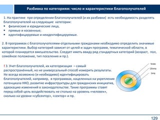 129
Разбивка по категориям: число и характеристики благополучателей
2. В программах с благополучателями-отдельными гражданами необходимо определить значимые
характеристики. Выбор категорий зависит от целей и задач программ, тематической области, в
которой планируется вмешательство. Следует иметь ввиду ряд стандартных категорий (возраст, пол,
семейное положение, тип поселения и пр.).
1. На практике при определении благополучателей (и их разбивки) есть необходимость разделять
благополучателей на следующие категории:
 физические и юридические лица,
 прямые и косвенные;
 идентифицируемые и неидентифицируемые.
! 3. Учет благополучателей, их категоризация – самый
распространённый, но не универсальный способ измерить результаты.
Не всегда возможно (и необходимо) идентифицировать
благополучателей, например, в программах, нацеленных на укрепление
потенциала НКО, развитие инфраструктуры для гражданских инициатив,
адвокацию изменений в законодательстве. Такие программы ставят
перед собой цель воздействовать не столько на уровень «человек»,
сколько на уровни «субсектор», «сектор» и пр.
Сектор
Субсектор
р
Человек
 