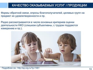 13
Формы обратной связи, опросы благополучателей, целевых групп на
предмет их удовлетворенности и пр.
Редко рассматриваются в числе основных критериев оценки
деятельности НКО (слишком субъективны, с трудом поддаются
измерению и пр.).
КАЧЕСТВО ОКАЗЫВАЕМЫХ УСЛУГ / ПРОДУКЦИИ
Подробнее см.: http://ep.org.ru/?p=1461
 