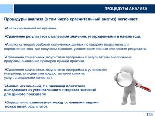 134
Процедуры анализа (в том числе сравнительный анализ) включают:
Анализ изменений во времени.
Сравнение результатов с целевыми значения, утвержденными в начале года.
Анализ категорий разбивки полученных данных по каждому показателю для
определения того, где получены хорошие, удовлетворительные или плохие результаты.
Сравнение социальных результатов программы с результатами аналогичных
программ, выявление примеров лучшей практики.
Сравнение социальных результатов программы с установленными стандартами
(например, стандартами предоставления каких-то
услуг, стандартами качества).
Анализ исключений, т.е. значений показателя,
выпадающих из установленного интервала значений
для данного показателя.
Определение взаимосвязи между основными видами
показателей результатов.
ПРОЦЕДУРЫ АНАЛИЗА
 
