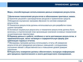 138
Меры, способствующие использованию данных измерения результатов.
1.Включение показателей результатов в обоснование грантовых заявок.
2.Принятие решений о распределении ресурсов и привлечении средств.
3.Внедрение внутренних программ обучения по системе измерения
результатов.
4.Показатели результатов должны использоваться для разработки плана
оценки программ.
5.Основные социальные результаты и показатели результатов должны быть
включены в стратегический план организации (значения основных показателей
на долгосрочную перспективу).
6.Перевод данных о работе, особенно в части достижения результатов, в
привлекательную, легко читаемую и содержательную форму для
публикации годовых отчетов.
7.Менеджеры программ должны использовать отчеты об измерении
результатов для проведения регулярных совещаний с сотрудниками,
улучшения связей с общественностью и повышения уровня доверия
населения.
8.Результаты измерения должны обеспечивать исходную информацию
для процесса стратегического и иного долгосрочного планирования.
ПРИМЕНЕНИЕ ДАННЫХ
 