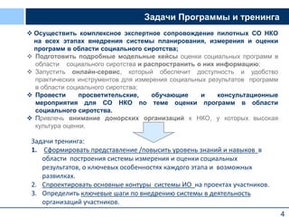 4
Задачи Программы и тренинга
 Осуществить комплексное экспертное сопровождение пилотных СО НКО
на всех этапах внедрения системы планирования, измерения и оценки
программ в области социального сиротства;
 Подготовить подробные модельные кейсы оценки социальных программ в
области социального сиротства и распространить о них информацию;
 Запустить онлайн-сервис, который обеспечит доступность и удобство
практических инструментов для измерения социальных результатов программ
в области социального сиротства;
 Провести просветительские, обучающие и консультационные
мероприятия для СО НКО по теме оценки программ в области
социального сиротства.
 Привлечь внимание донорских организаций к НКО, у которых высокая
культура оценки.
Задачи тренинга:
1. Сформировать представление /повысить уровень знаний и навыков в
области построения системы измерения и оценки социальных
результатов, о ключевых особенностях каждого этапа и возможных
развилках.
2. Спроектировать основные контуры системы ИО на проектах участников.
3. Определить ключевые шаги по внедрению системы в деятельность
организаций участников.
 