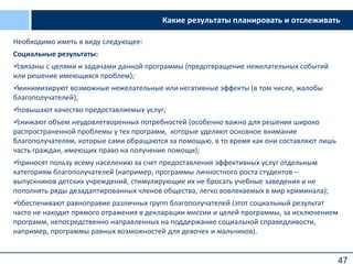 47
Какие результаты планировать и отслеживать
Необходимо иметь в виду следующее:
Социальные результаты:
связаны с целями и задачами данной программы (предотвращение нежелательных событий
или решение имеющихся проблем);
минимизируют возможные нежелательные или негативные эффекты (в том числе, жалобы
благополучателей);
повышают качество предоставляемых услуг;
снижают объем неудовлетворенных потребностей (особенно важно для решения широко
распространенной проблемы у тех программ, которые уделяют основное внимание
благополучателям, которые сами обращаются за помощью, в то время как они составляют лишь
часть граждан, имеющих право на получение помощи);
приносят пользу всему населению за счет предоставления эффективных услуг отдельным
категориям благополучателей (например, программы личностного роста студентов –
выпускников детских учреждений, стимулирующие их не бросать учебные заведения и не
пополнять ряды дезадаптированных членов общества, легко вовлекаемых в мир криминала);
обеспечивают равноправие различных групп благополучателей (этот социальный результат
часто не находит прямого отражения в декларации миссии и целей программы, за исключением
программ, непосредственно направленных на поддержание социальной справедливости,
например, программы равных возможностей для девочек и мальчиков).
 
