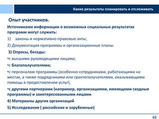 48
Источниками информации о возможных социальных результатах
программ могут служить:
1) законы и нормативно-правовые акты;
2) Документация программы и организационные планы
3) Опросы, беседы:
•с высшими руководящими лицами;
•с благополучателями;
•с персоналом программы (особенно сотрудниками, работающими на
местах, а также подрядчиками или грантополучателями, оказывающими
помощь в предоставлении услуг),
•с другими партнерами (например, организациями, имеющими сходные
программы) и заинтересованными лицами
4) Материалы других организаций
5) Исследования ( российские и зарубежные)
Какие результаты планировать и отслеживатьКакие результаты планировать и отслеживать
Опыт участников.
 