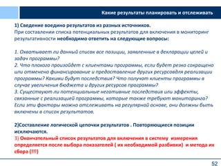 52
1) Сведение воедино результатов из разных источников.
При составлении списка потенциальных результатов для включения в мониторинг
результативности необходимо ответить на следующие вопросы:
1. Охватывает ли данный список все позиции, заявленные в декларации целей и
задач программы?
2. Что плохого произойдет с клиентами программы, если будет резко сокращено
или отменено финансирование и предоставление других ресурсовдля реализации
программы? Какими будут последствия? Что получат клиенты программы в
случае увеличения бюджета и других ресурсов программы?
3. Существуют ли потенциальные негативные последствия или эффекты,
связанные с реализацией программы, которые также требуют мониторинга?
Если эти факторы можно отслеживать на регулярной основе, они должны быть
включены в список результатов.
2)Cоставление логической цепочки результатов . Повторяющиеся позиции
исключаются.
3) Окончательный список результатов для включения в систему измерения
определяется после выбора показателей ( их необходимой разбивки) и метода их
сбора (!!!)
Какие результаты планировать и отслеживать
 