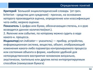 54
Определение понятий
Критерий `Большой энциклопедический словарь` (от греч.
kriterion - средство для суждения) - признак, на основании
которого производится оценка, определение или классификация
чего-либо; мерило оценки.
Показатель 1.Цифра или буква, обозначающая степень, в к-рую
возводится данное количество(мат.).
2. Явление или событие, по которому можно судить о ходе
какого-н. процесса.
Индикатор(лат.indicator— указатель) — прибор, устройство,
информационная система, вещество, объект, отображающий
изменения какого-либо параметра контролируемого процесса
или состояния объекта в форме, наиболее удобной для
непосредственного восприятия человеком визуально,
акустически, тактильно или другим легко интерпретируемым
способом (лакмусовая бумага)
 