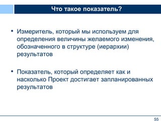 55
Что такое показатель?
• Измеритель, который мы используем для
определения величины желаемого изменения,
обозначенного в структуре (иерархии)
результатов
• Показатель, который определяет как и
насколько Проект достигает запланированных
результатов
 