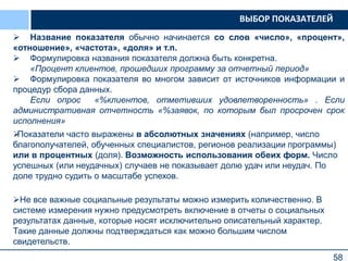 58
 Название показателя обычно начинается со слов «число», «процент»,
«отношение», «частота», «доля» и т.п.
 Формулировка названия показателя должна быть конкретна.
«Процент клиентов, прошедших программу за отчетный период»
 Формулировка показателя во многом зависит от источников информации и
процедур сбора данных.
Если опрос «%клиентов, отметивших удовлетворенность» . Если
административная отчетность «%заявок, по которым был просрочен срок
исполнения»
Показатели часто выражены в абсолютных значениях (например, число
благополучателей, обученных специалистов, регионов реализации программы)
или в процентных (доля). Возможность использования обеих форм. Число
успешных (или неудачных) случаев не показывает долю удач или неудач. По
доле трудно судить о масштабе успехов.
Не все важные социальные результаты можно измерить количественно. В
системе измерения нужно предусмотреть включение в отчеты о социальных
результатах данные, которые носят исключительно описательный характер.
Такие данные должны подтверждаться как можно большим числом
свидетельств.
ВЫБОР ПОКАЗАТЕЛЕЙ
 