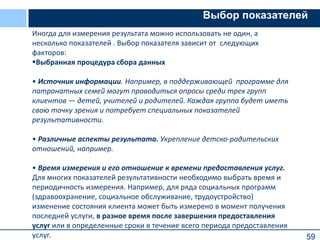 59
Выбор показателей
Иногда для измерения результата можно использовать не один, а
несколько показателей . Выбор показателя зависит от следующих
факторов:
Выбранная процедура сбора данных
• Источник информации. Например, в поддерживающей программе для
патронатных семей могут проводиться опросы среди трех групп
клиентов — детей, учителей и родителей. Каждая группа будет иметь
свою точку зрения и потребует специальных показателей
результативности.
• Различные аспекты результата. Укрепление детско-родительских
отношений, например.
• Время измерения и его отношение к времени предоставления услуг.
Для многих показателей результативности необходимо выбрать время и
периодичность измерения. Например, для ряда социальных программ
(здравоохранение, социальное обслуживание, трудоустройство)
изменение состояния клиента может быть измерено в момент получения
последней услуги, в разное время после завершения предоставления
услуг или в определенные сроки в течение всего периода предоставления
услуг.
 