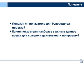 63
Полезные
• Полезен ли показатель для Руководства
проекта?
• Какие показатели наиболее важны в данное
время для контроля деятельности по проекту?
63
 