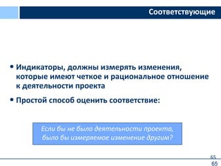 65
Если бы не было деятельности проекта,
было бы измеряемое изменение другим?
Соответствующие
• Индикаторы, должны измерять изменения,
которые имеют четкое и рациональное отношение
к деятельности проекта
• Простой способ оценить соответствие:
65
 
