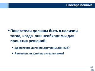 66
Своевременные
•Показатели должны быть в наличии
тогда, когда они необходимы для
принятия решений
• Достаточно ли часто доступны данные?
• Являются ли данные актуальными?
66
 