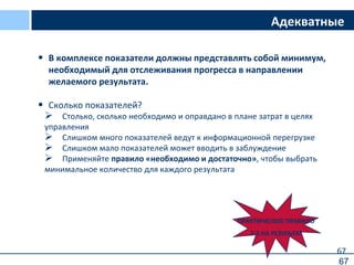 67
Адекватные
• В комплексе показатели должны представлять собой минимум,
необходимый для отслеживания прогресса в направлении
желаемого результата.
• Сколько показателей?
 Столько, сколько необходимо и оправдано в плане затрат в целях
управления
 Слишком много показателей ведут к информационной перегрузке
 Слишком мало показателей может вводить в заблуждение
 Применяйте правило «необходимо и достаточно», чтобы выбрать
минимальное количество для каждого результата
ПРАКТИЧЕСКОЕ ПРАВИЛО
2-3 НА РЕЗУЛЬТАТ
67
 