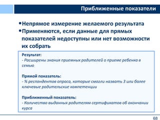 68
Приближенные показатели
•Непрямое измерение желаемого результата
•Применяются, если данные для прямых
показателей недоступны или нет возможности
их собрать
Результат:
- Расширены знания приемных родителей о приеме ребенка в
семью
Прямой показатель:
- % респондентов опроса, которые смогли назвать 3 или более
ключевые родительские компетенции
Приближенный показатель:
- Количество выданных родителям сертификатов об окончании
курса
 