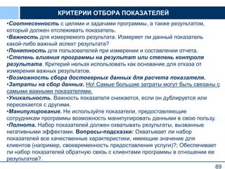 69
КРИТЕРИИ ОТБОРА ПОКАЗАТЕЛЕЙ
•Соотнесенность с целями и задачами программы, а также результатом,
который должен отслеживать показатель.
•Важность для измеряемого результата. Измеряет ли данный показатель
какой-либо важный аспект результата?
•Понятность для пользователей при измерении и составлении отчета.
•Степень влияния программы на результат или степень контроля
результата. Критерий нельзя использовать как основание для отказа от
измерения важных результатов.
•Возможность сбора достоверных данных для расчета показателя.
•Затраты на сбор данных. Но! Самые большие затраты могут быть связаны с
самыми важными показателями.
•Уникальность. Важность показателя снижается, если он дублируется или
пересекается с другими.
•Манипулирование. Не используйте показатели, предоставляющие
сотрудникам программы возможность манипулировать данными в свою пользу.
•Полнота. Набор показателей должен охватывать результаты, вызванные
негативными эффектами. Вопросы-подсказки: Охватывает ли набор
показателей все качественные характеристики, имеющие значение для
клиентов (например, своевременность предоставления услуги)?; Обеспечивает
ли набор показателей обратную связь с клиентами программы в отношении ее
результатов?.
 