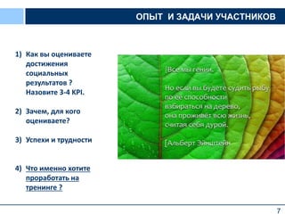 7
ОПЫТ И ЗАДАЧИ УЧАСТНИКОВ
1) Как вы оцениваете
достижения
социальных
результатов ?
Назовите 3-4 KPI.
2) Зачем, для кого
оцениваете?
3) Успехи и трудности
4) Что именно хотите
проработать на
тренинге ?
 
