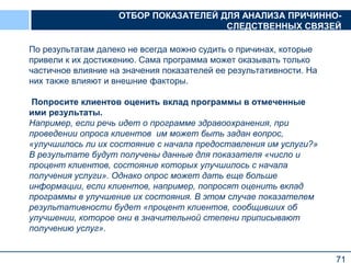 71
По результатам далеко не всегда можно судить о причинах, которые
привели к их достижению. Сама программа может оказывать только
частичное влияние на значения показателей ее результативности. На
них также влияют и внешние факторы.
Попросите клиентов оценить вклад программы в отмеченные
ими результаты.
Например, если речь идет о программе здравоохранения, при
проведении опроса клиентов им может быть задан вопрос,
«улучшилось ли их состояние с начала предоставления им услуги?»
В результате будут получены данные для показателя «число и
процент клиентов, состояние которых улучшилось с начала
получения услуги». Однако опрос может дать еще больше
информации, если клиентов, например, попросят оценить вклад
программы в улучшение их состояния. В этом случае показателем
результативности будет «процент клиентов, сообщивших об
улучшении, которое они в значительной степени приписывают
получению услуг».
ОТБОР ПОКАЗАТЕЛЕЙ ДЛЯ АНАЛИЗА ПРИЧИННО-
СЛЕДСТВЕННЫХ СВЯЗЕЙ
 