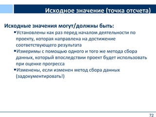 72
Исходное значение (точка отсчета)
Исходные значения могут/должны быть:
•Установлены как раз перед началом деятельности по
проекту, которая направлена на достижение
соответствующего результата
•Измеримы с помощью одного и того же метода сбора
данных, который впоследствии проект будет использовать
при оценке прогресса
•Изменены, если изменен метод сбора данных
(задокументировать!)
 