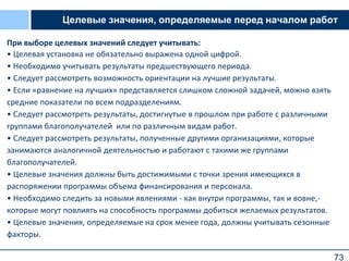 73
Целевые значения, определяемые перед началом работ
При выборе целевых значений следует учитывать:
• Целевая установка не обязательно выражена одной цифрой.
• Необходимо учитывать результаты предшествующего периода.
• Следует рассмотреть возможность ориентации на лучшие результаты.
• Если «равнение на лучших» представляется слишком сложной задачей, можно взять
средние показатели по всем подразделениям.
• Следует рассмотреть результаты, достигнутые в прошлом при работе с различными
группами благополучателей или по различным видам работ.
• Следует рассмотреть результаты, полученные другими организациями, которые
занимаются аналогичной деятельностью и работают с такими же группами
благополучателей.
• Целевые значения должны быть достижимыми с точки зрения имеющихся в
распоряжении программы объема финансирования и персонала.
• Необходимо следить за новыми явлениями - как внутри программы, так и вовне,-
которые могут повлиять на способность программы добиться желаемых результатов.
• Целевые значения, определяемые на срок менее года, должны учитывать сезонные
факторы.
 