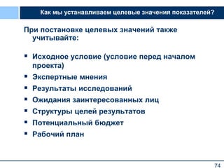 74
При постановке целевых значений также
учитывайте:
 Исходное условие (условие перед началом
проекта)
 Экспертные мнения
 Результаты исследований
 Ожидания заинтересованных лиц
 Структуры целей результатов
 Потенциальный бюджет
 Рабочий план
Как мы устанавливаем целевые значения показателей?
 