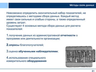 81
Невозможно определить окончательный набор показателей, не
определившись с методами сбора данных. Каждый метод
имеет свои сильные и слабые стороны, а также определенный
уровень затрат.
Существуют 4 основных метода сбора данных для расчета
показателей:
1.получение данных из административной отчетности о
программе или деятельности организации;
2.опросы благополучателей;
3.оценка обученными наблюдателями;
4.использование специального
измерительного оборудования
МЕТОДЫ СБОРА ДАННЫХ
 