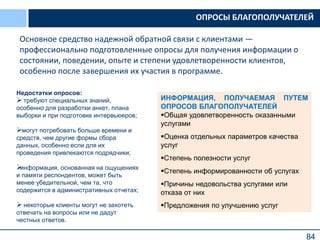 84
Недостатки опросов:
 требуют специальных знаний,
особенно для разработки анкет, плана
выборки и при подготовке интервьюеров;
могут потребовать больше времени и
средств, чем другие формы сбора
данных, особенно если для их
проведения привлекаются подрядчики;
информация, основанная на ощущениях
и памяти респондентов, может быть
менее убедительной, чем та, что
содержится в административных отчетах;
 некоторые клиенты могут не захотеть
отвечать на вопросы или не дадут
честных ответов.
ИНФОРМАЦИЯ, ПОЛУЧАЕМАЯ ПУТЕМ
ОПРОСОВ БЛАГОПОЛУЧАТЕЛЕЙ
Общая удовлетворенность оказанными
услугами
Оценка отдельных параметров качества
услуг
Степень полезности услуг
Степень информированности об услугах
Причины недовольства услугами или
отказа от них
Предложения по улучшению услуг
ОПРОСЫ БЛАГОПОЛУЧАТЕЛЕЙ
Основное средство надежной обратной связи с клиентами —
профессионально подготовленные опросы для получения информации о
состоянии, поведении, опыте и степени удовлетворенности клиентов,
особенно после завершения их участия в программе.
 