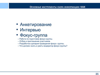 85
ОСНОВНЫЕ ИНСТРУМЕНТЫ СБОРА ИНФОРМАЦИИ: КАК
• Анкетирование
• Интервью
• Фокус-группа
– Работа по подготовке фокус-группы.
– Отбор и приглашение участников.
– Разработка сценария проведения фокус- группы.
– Что должен знать и уметь модератор фокус-группы?
85
 