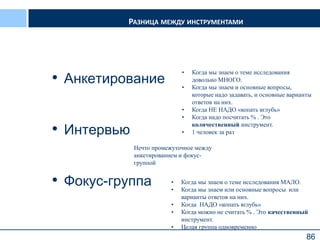 86
РАЗНИЦА МЕЖДУ ИНСТРУМЕНТАМИ
• Анкетирование
• Интервью
• Фокус-группа
86
• Когда мы знаем о теме исследования
довольно МНОГО.
• Когда мы знаем и основные вопросы,
которые надо задавать, и основные варианты
ответов на них.
• Когда НЕ НАДО «копать вглубь»
• Когда надо посчитать % . Это
количественный инструмент.
• 1 человек за раз
• Когда мы знаем о теме исследования МАЛО.
• Когда мы знаем или основные вопросы или
варианты ответов на них.
• Когда НАДО «копать вглубь»
• Когда можно не считать % . Это качественный
инструмент.
• Целая группа одновременно
Нечто промежуточное между
анкетированием и фокус-
группой
 