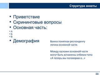 88
Структура анкеты
• Приветствие
• Скрининговые вопросы
• Основная часть:
• А
• Б
• В
• Демография
88
Важна понятная респонденту
логика основной части.
Между кусками основной части
могут быть вставлены отбивки типа
«А теперь мы поговорим о…»
 