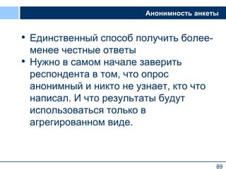 89
Анонимность анкеты
• Единственный способ получить более-
менее честные ответы
• Нужно в самом начале заверить
респондента в том, что опрос
анонимный и никто не узнает, кто что
написал. И что результаты будут
использоваться только в
агрегированном виде.
89
 