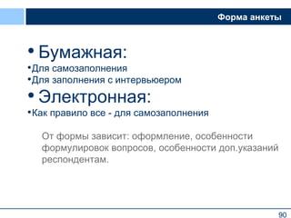 90
Форма анкеты
• Бумажная:
•Для самозаполнения
•Для заполнения с интервьюером
• Электронная:
•Как правило все - для самозаполнения
От формы зависит: оформление, особенности
формулировок вопросов, особенности доп.указаний
респондентам.
90
 