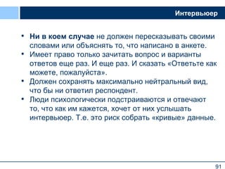 91
Интервьюер
• Ни в коем случае не должен пересказывать своими
словами или объяснять то, что написано в анкете.
• Имеет право только зачитать вопрос и варианты
ответов еще раз. И еще раз. И сказать «Ответьте как
можете, пожалуйста».
• Должен сохранять максимально нейтральный вид,
что бы ни ответил респондент.
• Люди психологически подстраиваются и отвечают
то, что как им кажется, хочет от них услышать
интервьюер. Т.е. это риск собрать «кривые» данные.
91
 