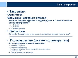 92
Типы вопросов
• Закрытые:
•Один ответ
•Возможно несколько ответов
–Сколько номеров журнала «Синдром Дауна. XXI век» Вы читали
или просматривали?
•  1-2 номера
•  3-4 номера
•  5 и более номеров
• Открытые
– Хотели бы Вы поделиться своим опытом на страницах журнала (укажите тему)?
– ___________________________________________________________________________
____
• Полузакрытые (они же полуоткрытые)
–Пути знакомства с нашим журналом:
•  приходит по почте
•  электронный вариант
•  получили как раздаточный материал на конференции
•  дают почитать
•  другое (уточните, пожалуйста):______________________________________________
92
 