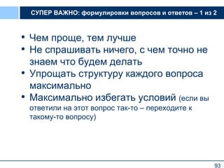 93
СУПЕР ВАЖНО: формулировки вопросов и ответов – 1 из 2
• Чем проще, тем лучше
• Не спрашивать ничего, с чем точно не
знаем что будем делать
• Упрощать структуру каждого вопроса
максимально
• Максимально избегать условий (если вы
ответили на этот вопрос так-то – переходите к
такому-то вопросу)
93
 