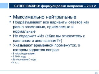 94
СУПЕР ВАЖНО: формулировки вопросов – 2 из 2
• Максимально нейтральные
• Подразумевают все варианты ответов как
равно возможные, приемлемые и
нормальные
• Не содержат «И» («Как вы относитесь к
павлинам и апельсинам?»)
• Указывают временной промежуток, о
котором задается вопрос:
–В настоящее время
–В 2014 году
–За последние 3 года
–И т.п.
94
 
