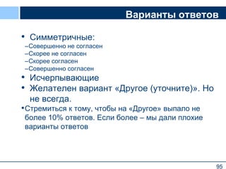 95
Варианты ответов
• Симметричные:
–Совершенно не согласен
–Скорее не согласен
–Скорее согласен
–Совершенно согласен
• Исчерпывающие
• Желателен вариант «Другое (уточните)». Но
не всегда.
•Стремиться к тому, чтобы на «Другое» выпало не
более 10% ответов. Если более – мы дали плохие
варианты ответов
95
 