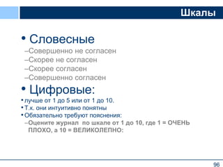 96
Шкалы
• Словесные
–Совершенно не согласен
–Скорее не согласен
–Скорее согласен
–Совершенно согласен
• Цифровые:
•лучше от 1 до 5 или от 1 до 10.
•Т.к. они интуитивно понятны
•Обязательно требуют пояснения:
–Оцените журнал по шкале от 1 до 10, где 1 = ОЧЕНЬ
ПЛОХО, а 10 = ВЕЛИКОЛЕПНО:
96
 