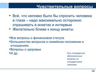 99
Чувствительные вопросы
• Всё, что неловко было бы спросить человека
в глаза – надо максимально осторожно
спрашивать в анкетах и интервью
• Желательно ближе к концу анкеты
•Все вопросы о финансовом статусе
•Большинство вопросов о семейном положении и
отношениях.
•Вопросы о здоровье
•И др.
99
Есть стандартные
обезличенные
вопросы со
стандартными
ответами
 