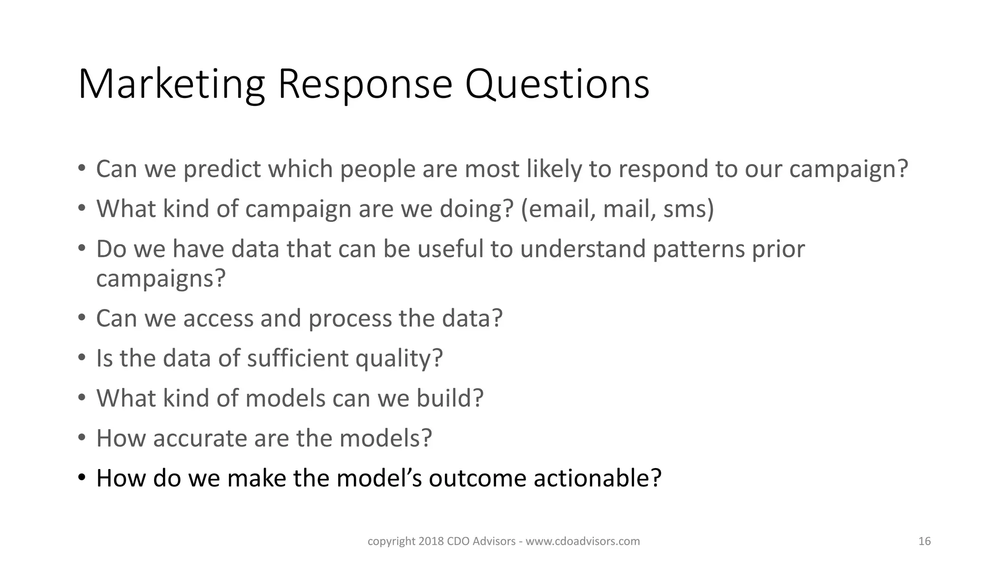 Marketing Response Questions
• Can we predict which people are most likely to respond to our campaign?
• What kind of campaign are we doing? (email, mail, sms)
• Do we have data that can be useful to understand patterns prior
campaigns?
• Can we access and process the data?
• Is the data of sufficient quality?
• What kind of models can we build?
• How accurate are the models?
• How do we make the model’s outcome actionable?
copyright 2018 CDO Advisors - www.cdoadvisors.com 16
 