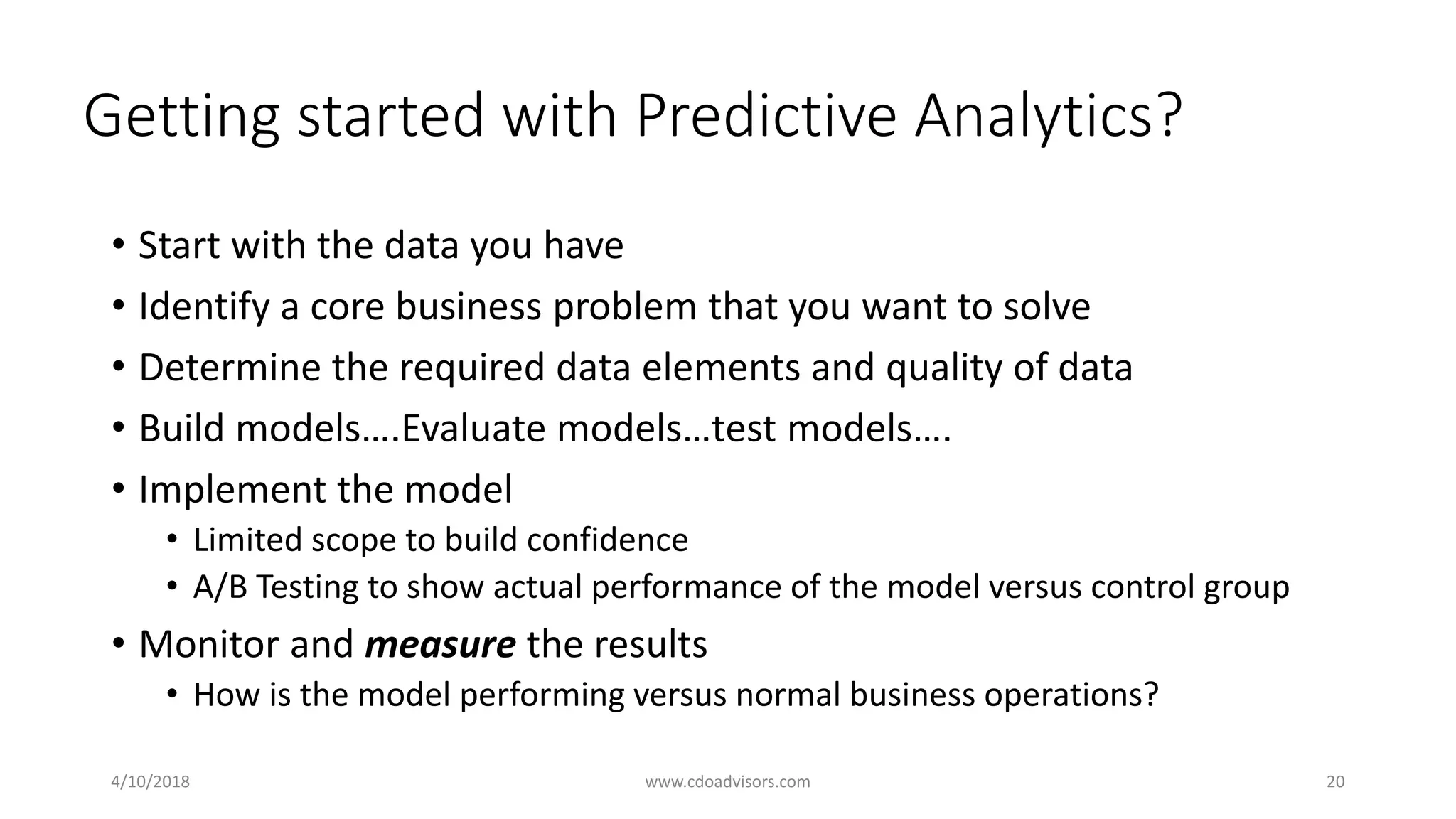 Getting started with Predictive Analytics?
• Start with the data you have
• Identify a core business problem that you want to solve
• Determine the required data elements and quality of data
• Build models….Evaluate models…test models….
• Implement the model
• Limited scope to build confidence
• A/B Testing to show actual performance of the model versus control group
• Monitor and measure the results
• How is the model performing versus normal business operations?
4/10/2018 www.cdoadvisors.com 20
 