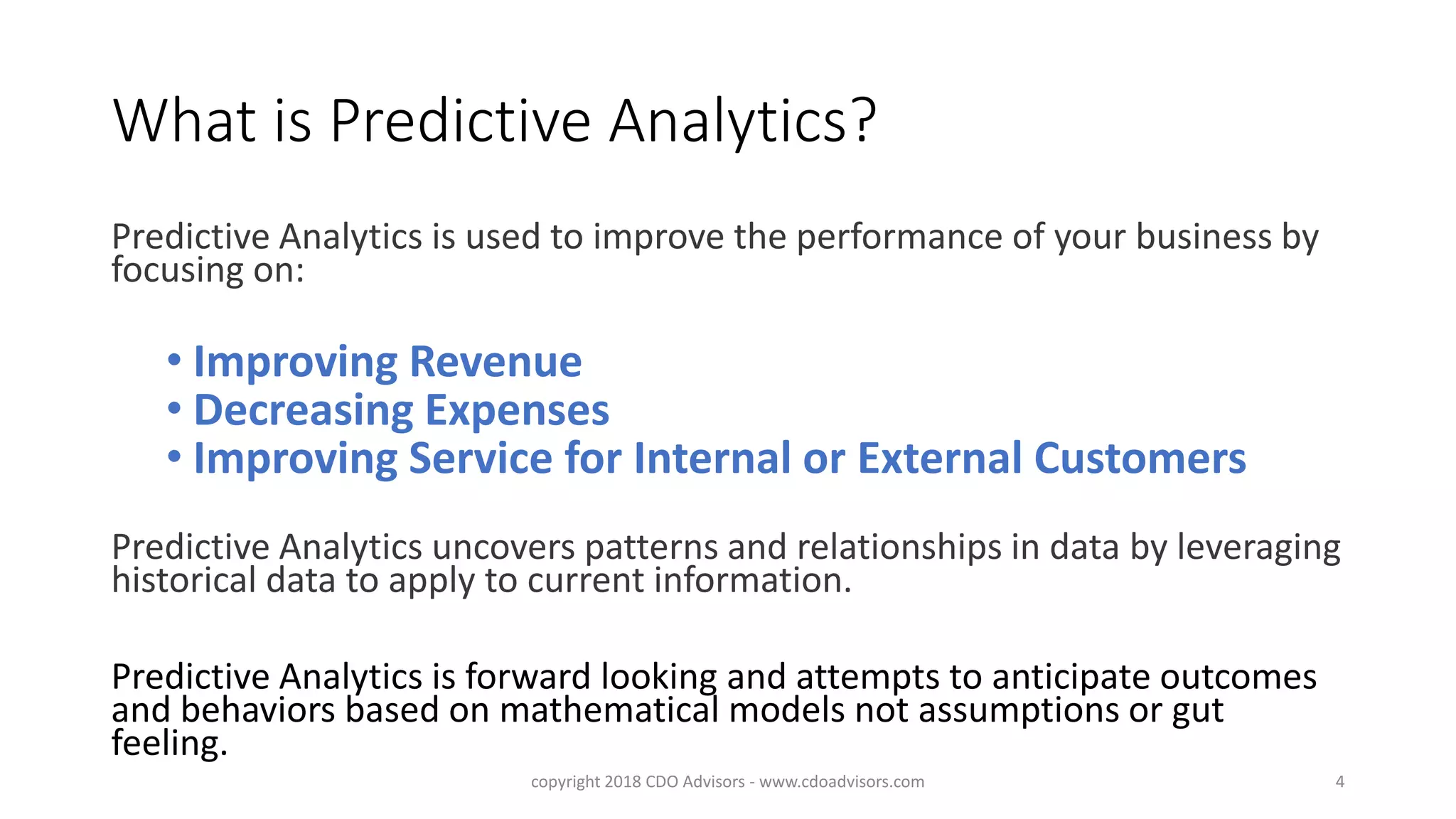 What is Predictive Analytics?
Predictive Analytics is used to improve the performance of your business by
focusing on:
• Improving Revenue
• Decreasing Expenses
• Improving Service for Internal or External Customers
Predictive Analytics uncovers patterns and relationships in data by leveraging
historical data to apply to current information.
Predictive Analytics is forward looking and attempts to anticipate outcomes
and behaviors based on mathematical models not assumptions or gut
feeling.
copyright 2018 CDO Advisors - www.cdoadvisors.com 4
 